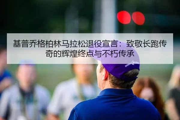 基普乔格柏林马拉松退役宣言：致敬长跑传奇的辉煌终点与不朽传承